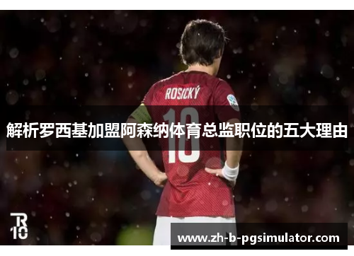 解析罗西基加盟阿森纳体育总监职位的五大理由