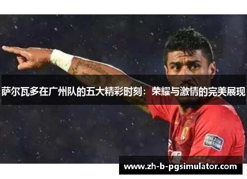 萨尔瓦多在广州队的五大精彩时刻：荣耀与激情的完美展现