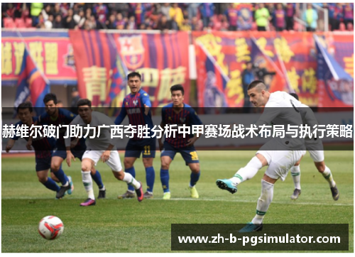 赫维尔破门助力广西夺胜分析中甲赛场战术布局与执行策略 赫维尔破门助力广西夺胜分析中甲赛场战术布局与执行策略