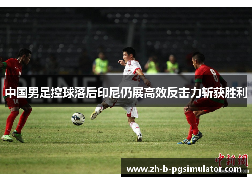 中国男足控球落后印尼仍展高效反击力斩获胜利 中国男足控球落后印尼仍展高效反击力斩获胜利