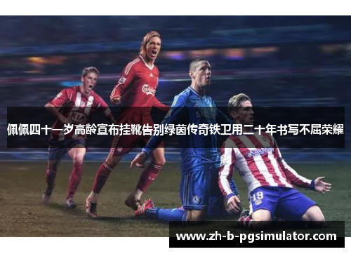 佩佩四十一岁高龄宣布挂靴告别绿茵传奇铁卫用二十年书写不屈荣耀 佩佩四十一岁高龄宣布挂靴告别绿茵传奇铁卫用二十年书写不屈荣耀