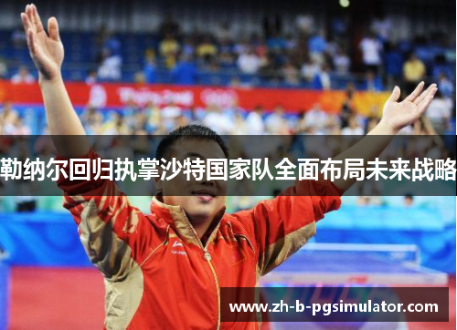 勒纳尔回归执掌沙特国家队全面布局未来战略 勒纳尔回归执掌沙特国家队全面布局未来战略