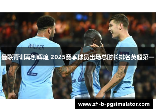 曼联青训再创辉煌 2025赛季球员出场总时长排名英超第一 曼联青训再创辉煌 2025赛季球员出场总时长排名英超第一