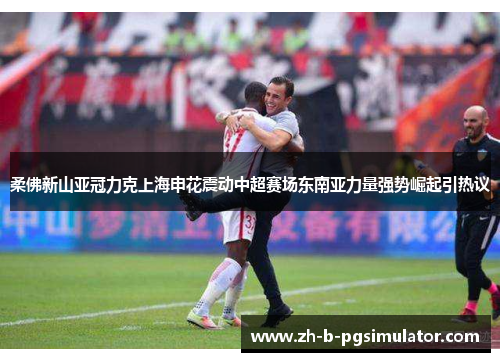 柔佛新山亚冠力克上海申花震动中超赛场东南亚力量强势崛起引热议