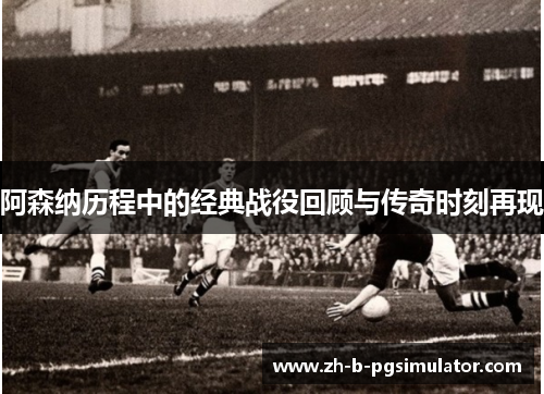 阿森纳历程中的经典战役回顾与传奇时刻再现