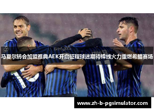 马夏尔转会加盟雅典AEK开启征程球迷期待锋线火力重燃希腊赛场