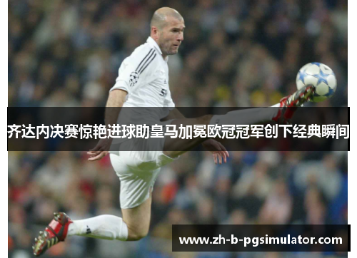 齐达内决赛惊艳进球助皇马加冕欧冠冠军创下经典瞬间