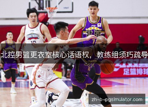 北控男篮更衣室核心话语权,教练组须巧疏导 北控男篮更衣室核心话语权,教练组须巧疏导