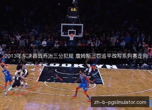 2013年东决首战乔治三分犯规 詹姆斯三罚追平改写系列赛走向 2013年东决首战乔治三分犯规 詹姆斯三罚追平改写系列赛走向